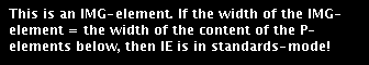 This is an IMG-element. If the width of the IMG-element = the width of the content of the P-elments below, then IE is in its standards-mode.